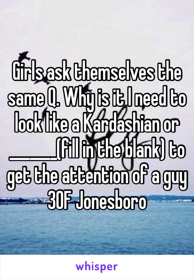 Girls ask themselves the same Q. Why is it I need to look like a Kardashian or _______(fill in the blank) to get the attention of a guy
30F Jonesboro 