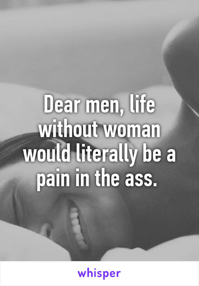 Dear men, life without woman would literally be a pain in the ass. 