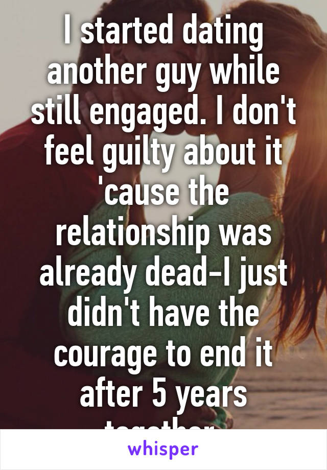 I started dating another guy while still engaged. I don't feel guilty about it 'cause the relationship was already dead-I just didn't have the courage to end it after 5 years together.