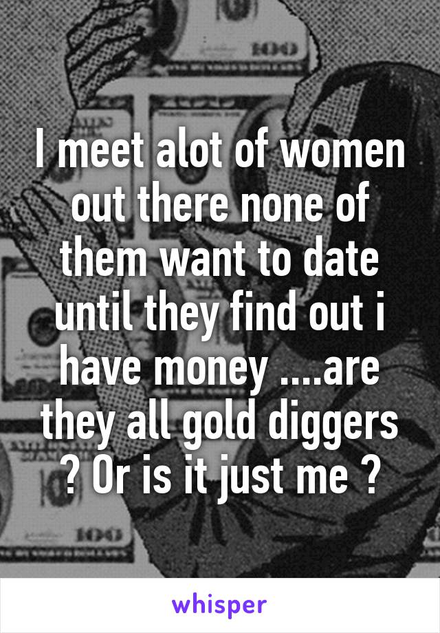 I meet alot of women out there none of them want to date until they find out i have money ....are they all gold diggers ? Or is it just me ?