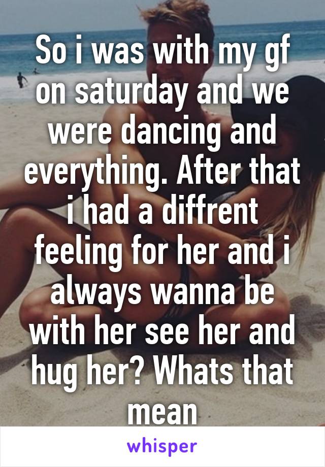 So i was with my gf on saturday and we were dancing and everything. After that i had a diffrent feeling for her and i always wanna be with her see her and hug her? Whats that mean