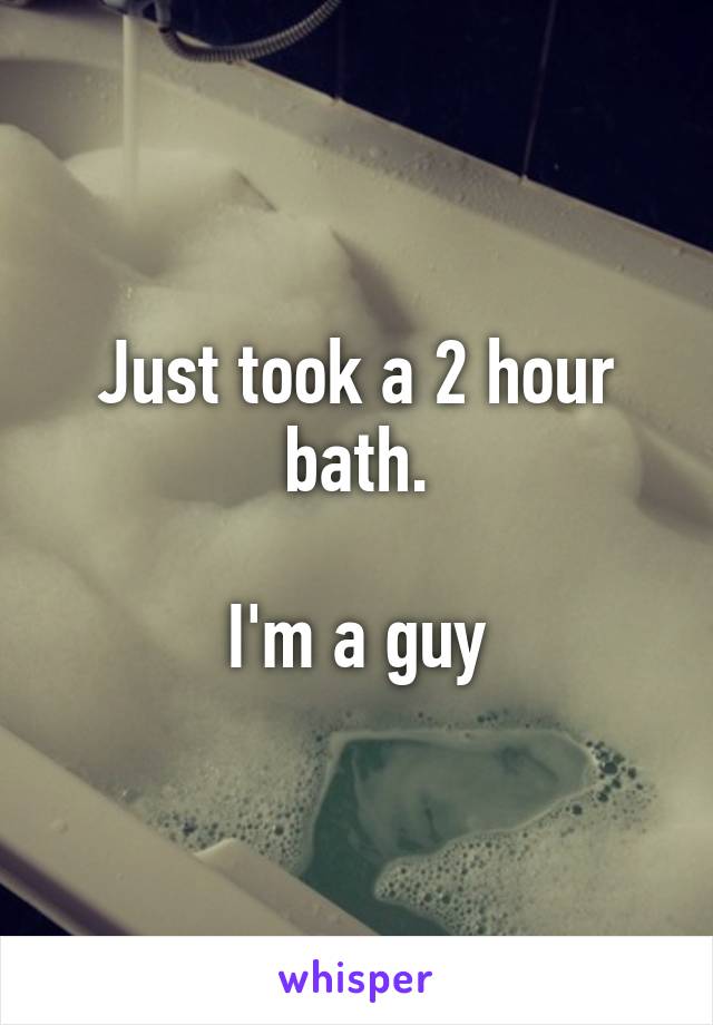 Just took a 2 hour bath.

I'm a guy