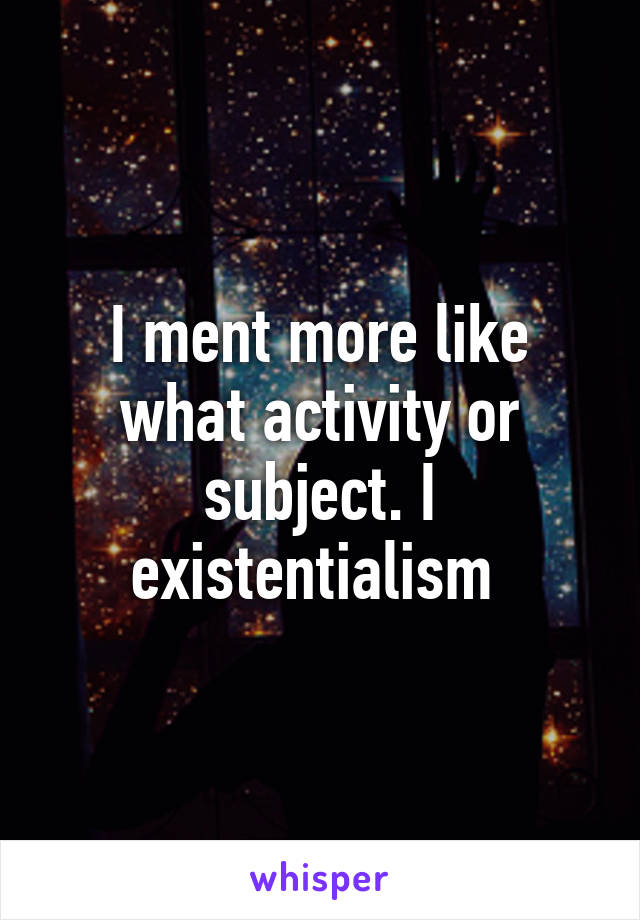 I ment more like what activity or subject. I existentialism 