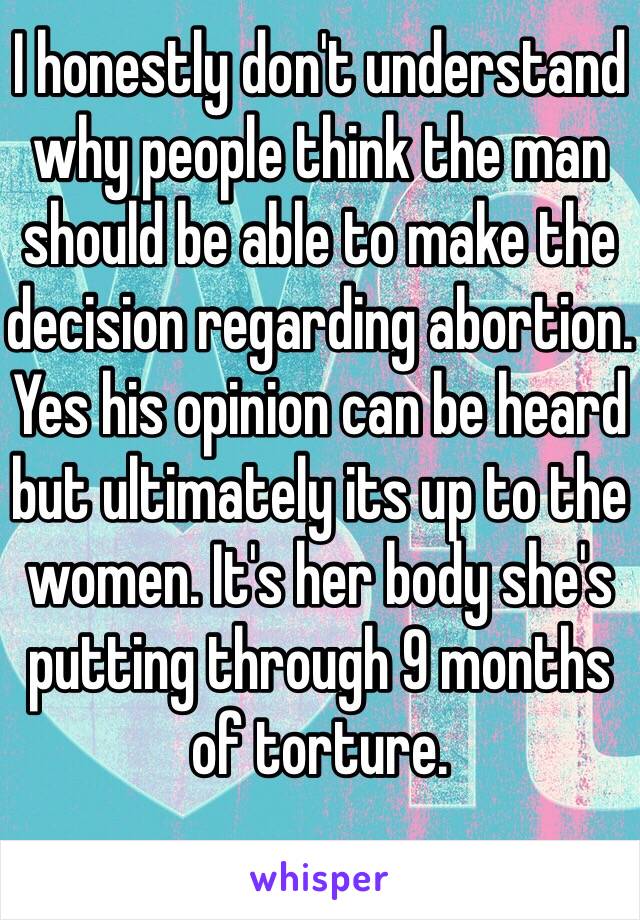 I honestly don't understand why people think the man should be able to make the decision regarding abortion. Yes his opinion can be heard but ultimately its up to the women. It's her body she's putting through 9 months of torture. 