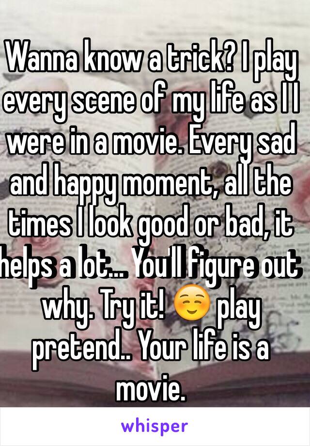 Wanna know a trick? I play every scene of my life as I I were in a movie. Every sad and happy moment, all the times I look good or bad, it helps a lot... You'll figure out why. Try it! ☺️ play pretend.. Your life is a movie. 