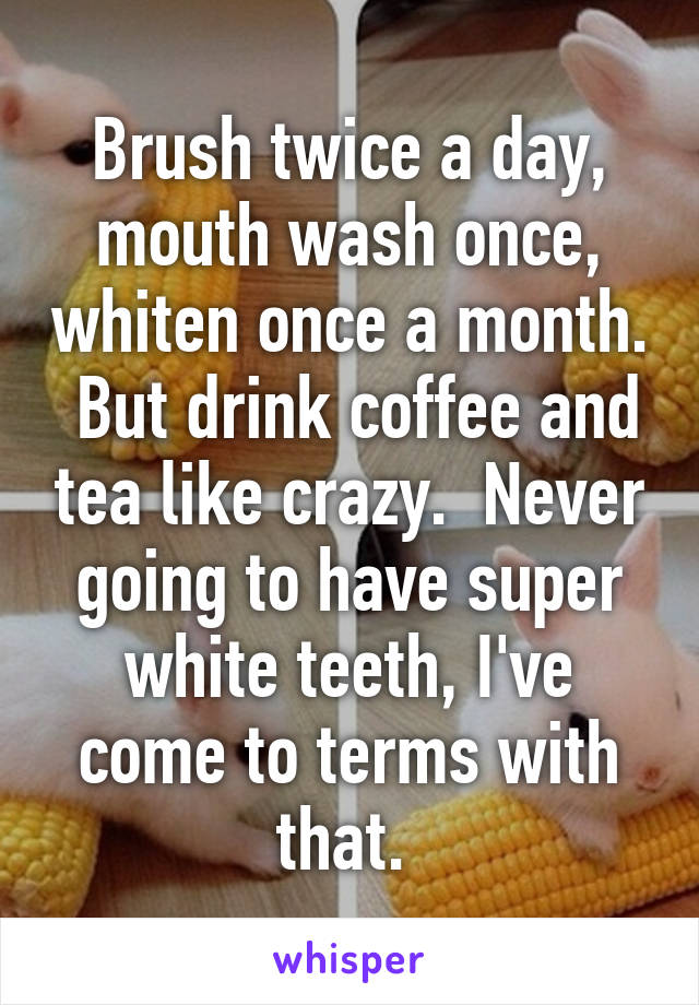 Brush twice a day, mouth wash once, whiten once a month.  But drink coffee and tea like crazy.  Never going to have super white teeth, I've come to terms with that. 