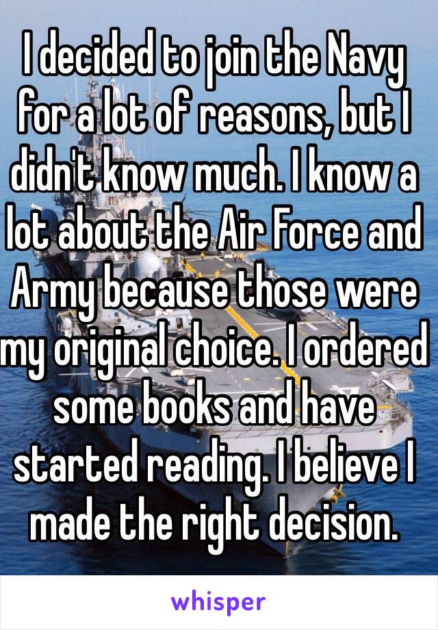 I decided to join the Navy for a lot of reasons, but I didn't know much. I know a lot about the Air Force and Army because those were my original choice. I ordered some books and have started reading. I believe I made the right decision. 