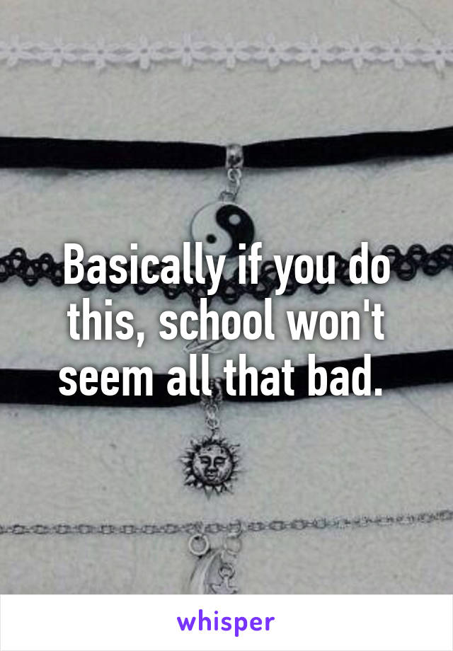 Basically if you do this, school won't seem all that bad. 