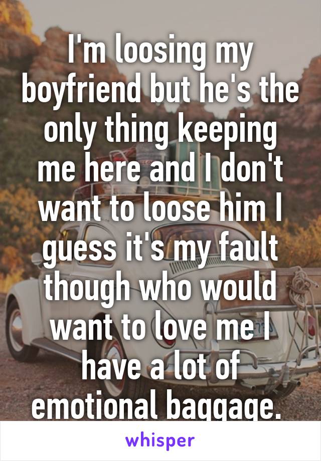 I'm loosing my boyfriend but he's the only thing keeping me here and I don't want to loose him I guess it's my fault though who would want to love me I have a lot of emotional baggage. 