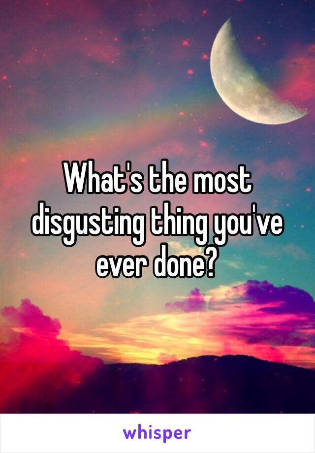 What's the most disgusting thing you've ever done?