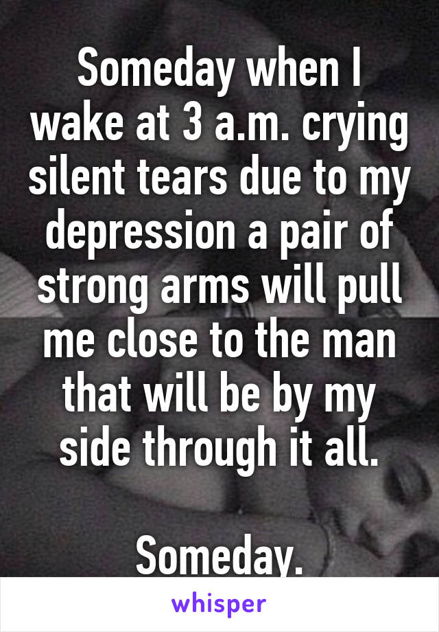 Someday when I wake at 3 a.m. crying silent tears due to my depression a pair of strong arms will pull me close to the man that will be by my side through it all.

Someday.