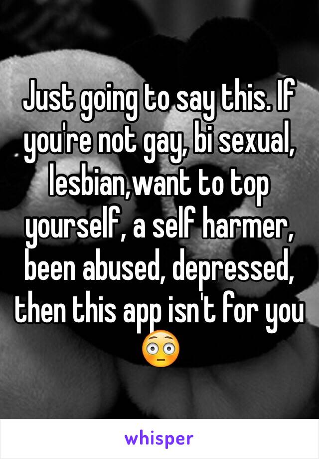 Just going to say this. If you're not gay, bi sexual, lesbian,want to top yourself, a self harmer, been abused, depressed, then this app isn't for you 😳