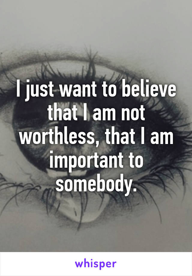 I just want to believe that I am not worthless, that I am important to somebody.