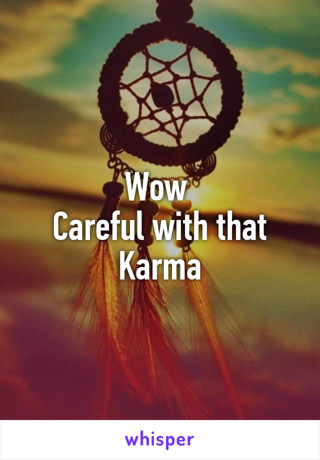 Wow 
Careful with that
Karma