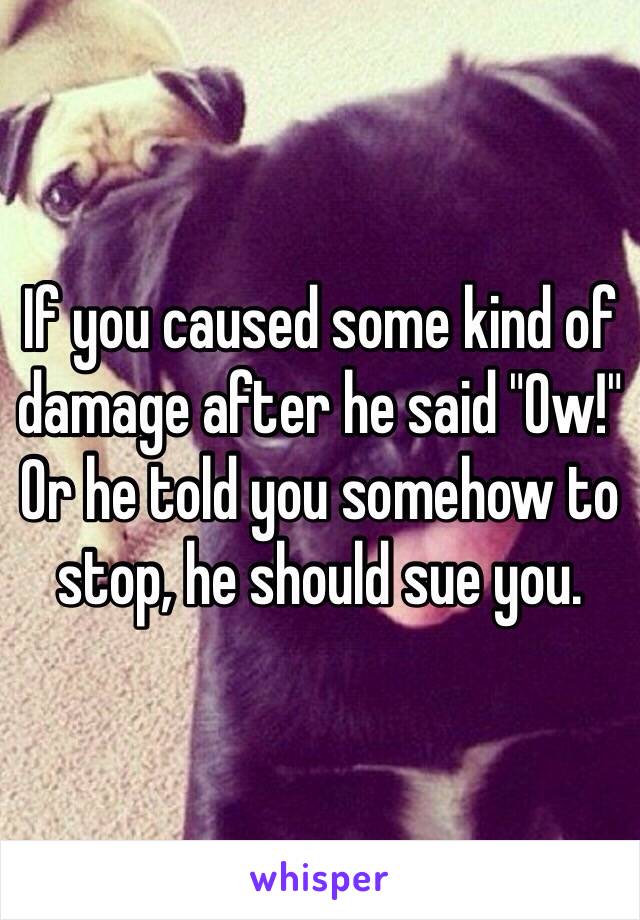 If you caused some kind of damage after he said "Ow!" Or he told you somehow to stop, he should sue you.