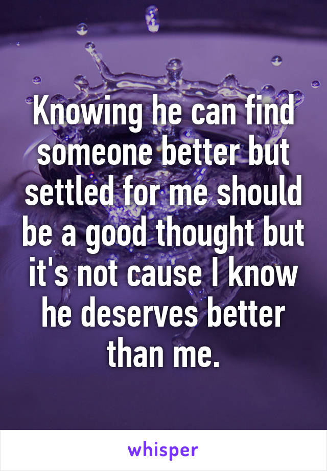 Knowing he can find someone better but settled for me should be a good thought but it's not cause I know he deserves better than me.