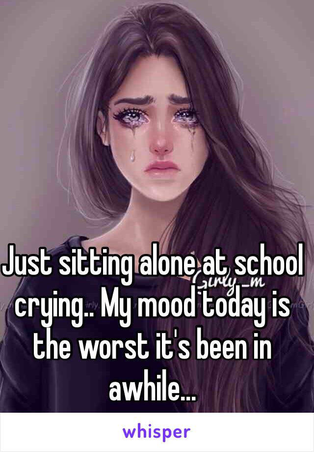 Just sitting alone at school crying.. My mood today is the worst it's been in awhile...