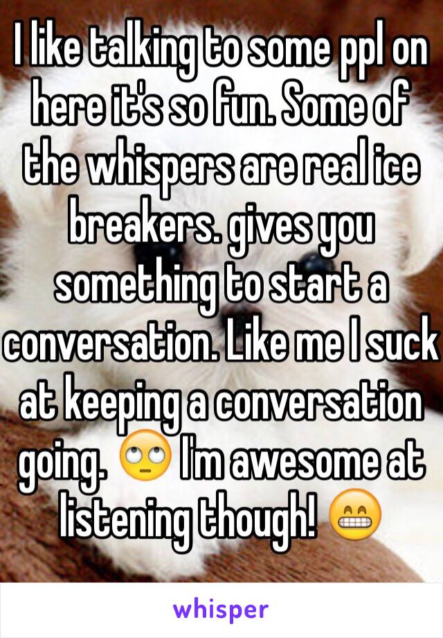 I like talking to some ppl on here it's so fun. Some of the whispers are real ice breakers. gives you something to start a conversation. Like me I suck at keeping a conversation going. 🙄 I'm awesome at listening though! 😁