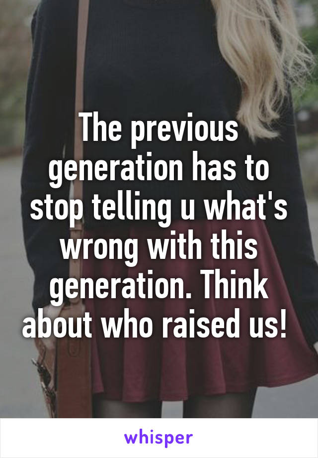 The previous generation has to stop telling u what's wrong with this generation. Think about who raised us! 