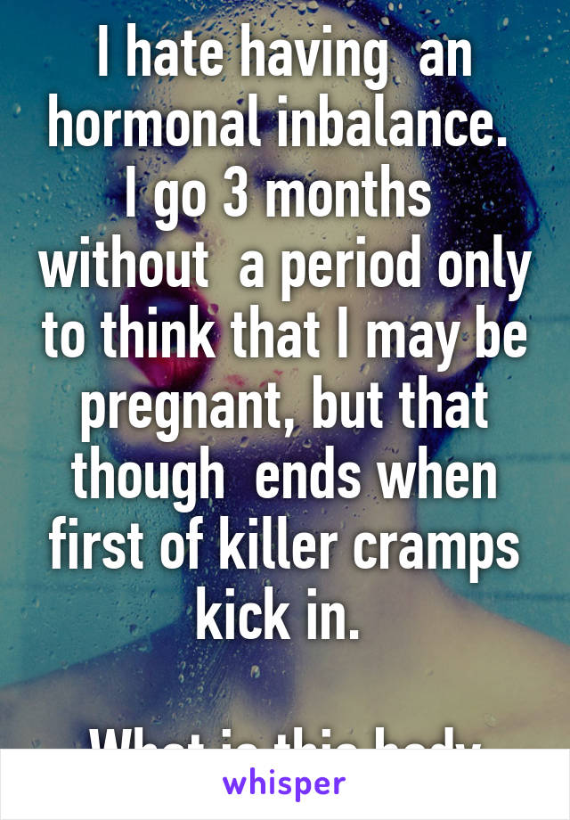 I hate having  an hormonal inbalance. 
I go 3 months  without  a period only to think that I may be pregnant, but that though  ends when first of killer cramps kick in. 

What is this body