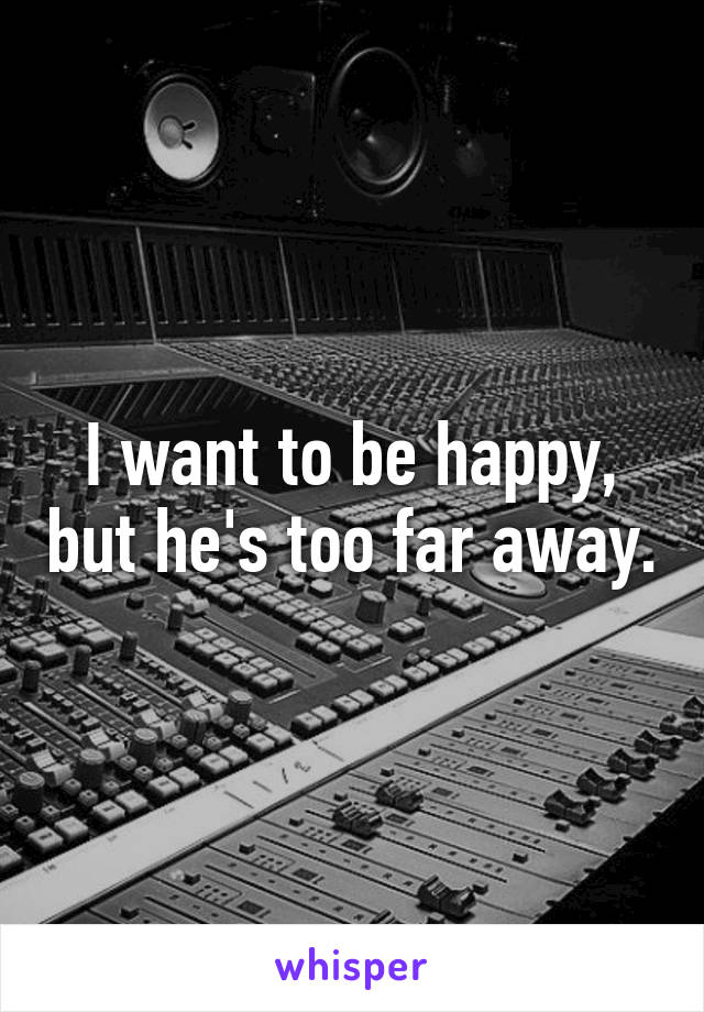 I want to be happy, but he's too far away.