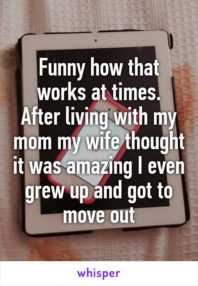 Funny how that works at times.
After living with my mom my wife thought it was amazing I even grew up and got to move out