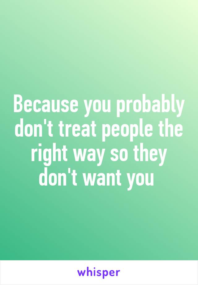 Because you probably don't treat people the right way so they don't want you 