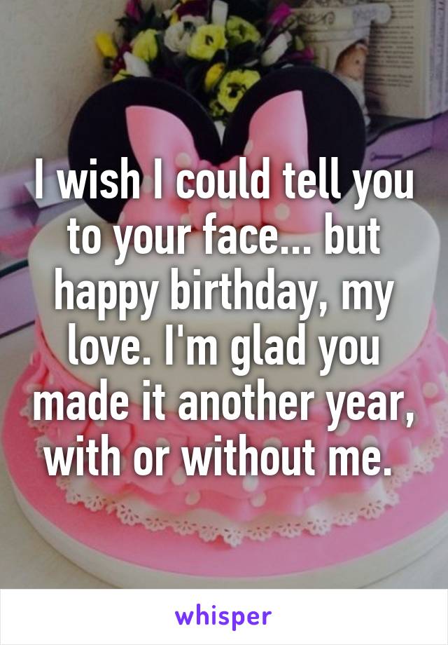 I wish I could tell you to your face... but happy birthday, my love. I'm glad you made it another year, with or without me. 