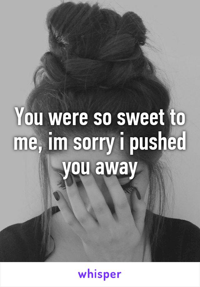 You were so sweet to me, im sorry i pushed you away