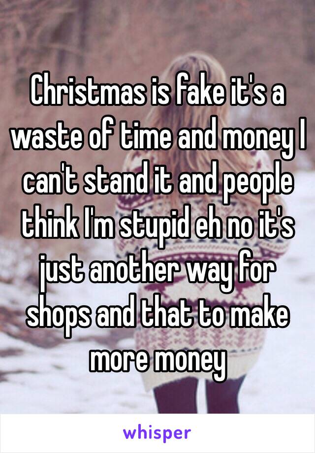 Christmas is fake it's a waste of time and money I can't stand it and people think I'm stupid eh no it's just another way for shops and that to make more money