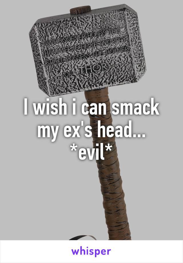 I wish i can smack my ex's head...
*evil*