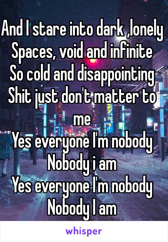 And I stare into dark ,lonely 
Spaces, void and infinite 
So cold and disappointing 
Shit just don't matter to me 
Yes everyone I'm nobody
Nobody i am
Yes everyone I'm nobody 
Nobody I am 