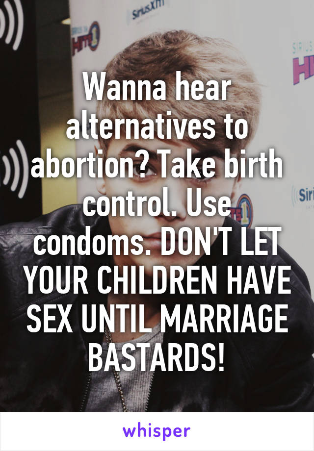 Wanna hear alternatives to abortion? Take birth control. Use condoms. DON'T LET YOUR CHILDREN HAVE SEX UNTIL MARRIAGE BASTARDS!