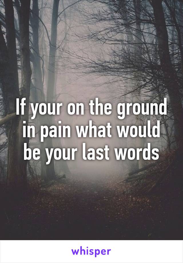 If your on the ground in pain what would be your last words