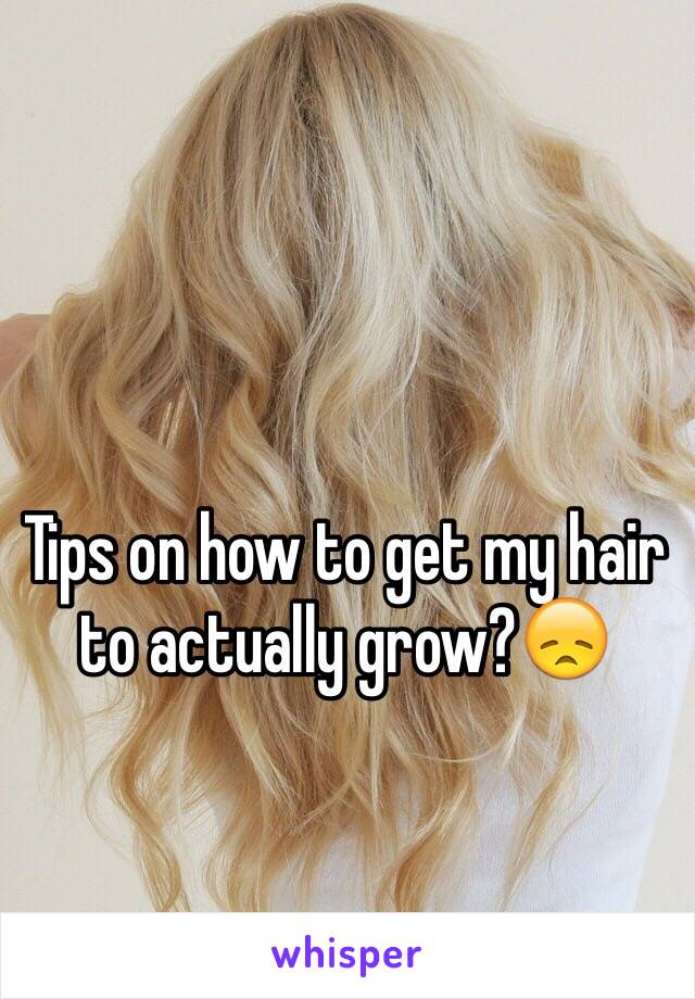 Tips on how to get my hair to actually grow?😞