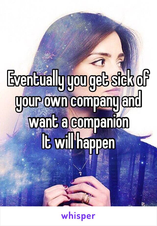 Eventually you get sick of your own company and want a companion 
It will happen 