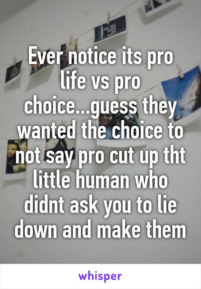 Ever notice its pro life vs pro choice...guess they wanted the choice to not say pro cut up tht little human who didnt ask you to lie down and make them