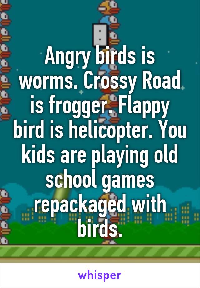 Angry birds is worms. Crossy Road is frogger. Flappy bird is helicopter. You kids are playing old school games repackaged with birds.