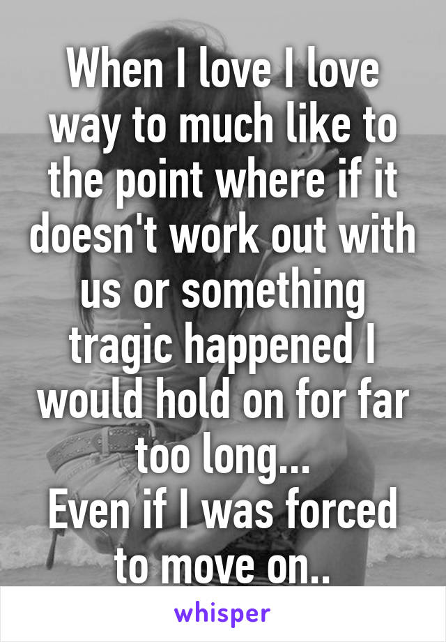 When I love I love way to much like to the point where if it doesn't work out with us or something tragic happened I would hold on for far too long...
Even if I was forced to move on..