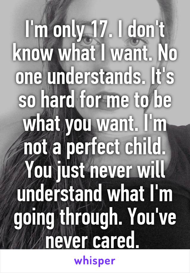 I'm only 17. I don't know what I want. No one understands. It's so hard for me to be what you want. I'm not a perfect child. You just never will understand what I'm going through. You've never cared. 