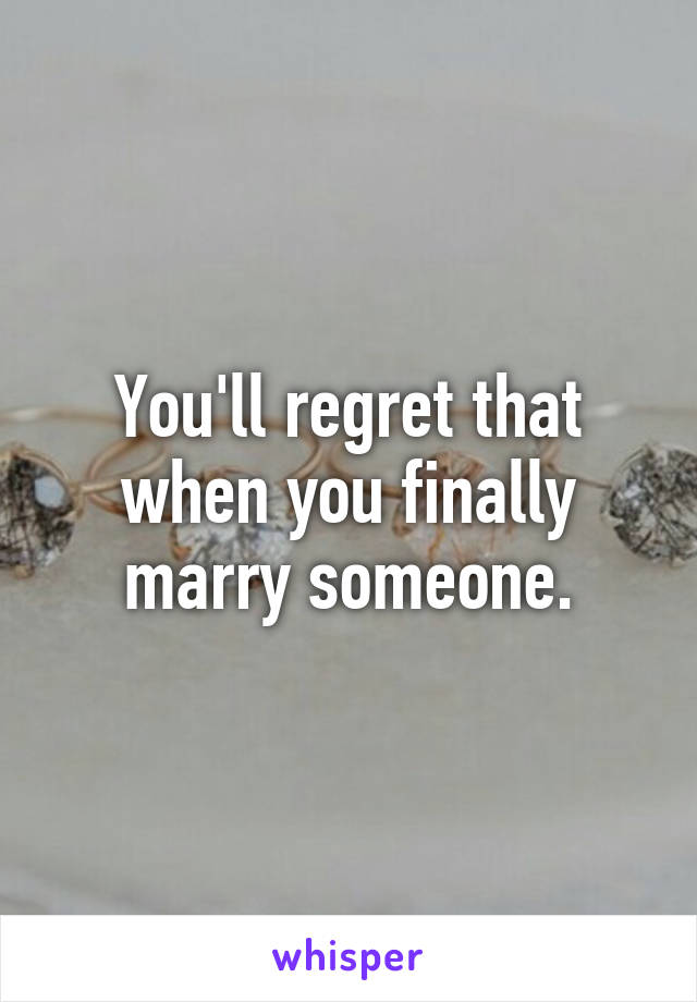 You'll regret that when you finally marry someone.