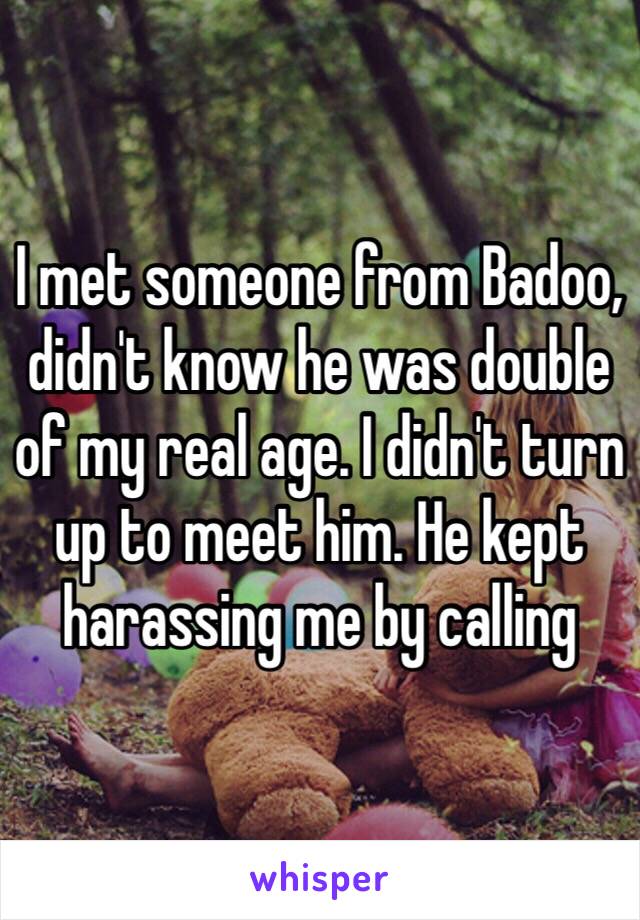 I met someone from Badoo, didn't know he was double of my real age. I didn't turn up to meet him. He kept harassing me by calling