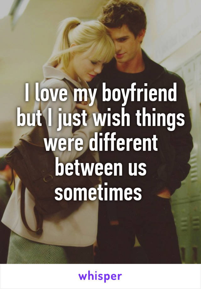 I love my boyfriend but I just wish things were different between us sometimes 