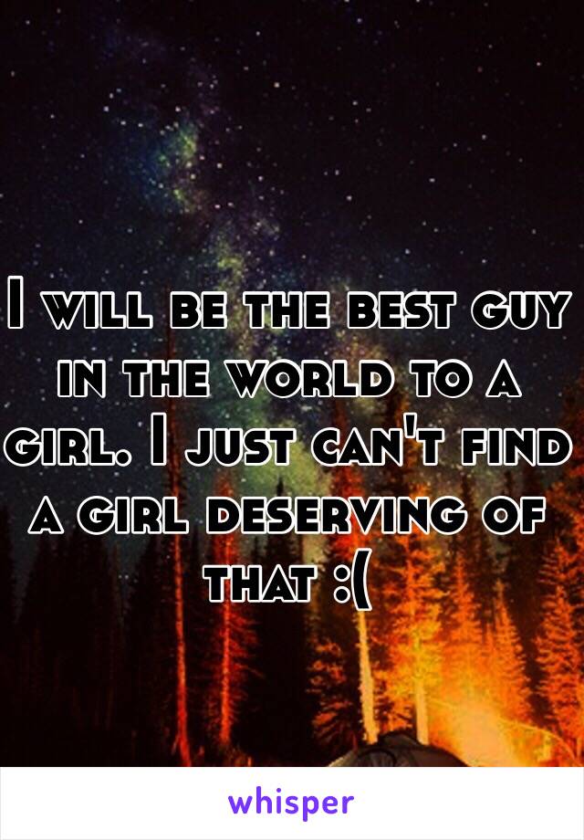 I will be the best guy in the world to a girl. I just can't find a girl deserving of that :(