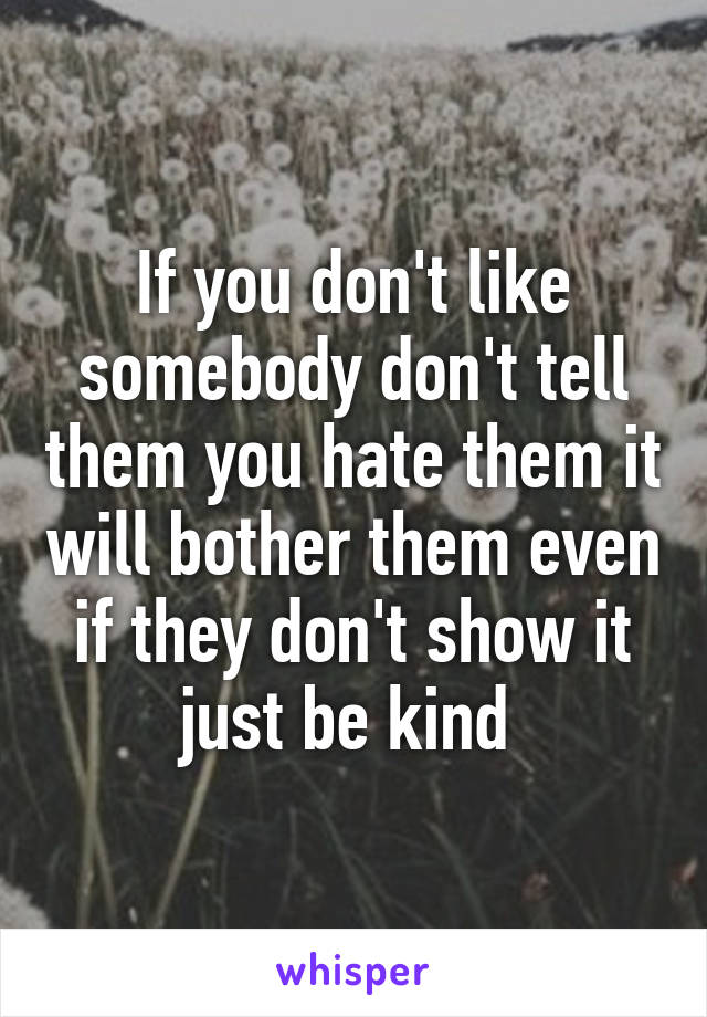 If you don't like somebody don't tell them you hate them it will bother them even if they don't show it just be kind 