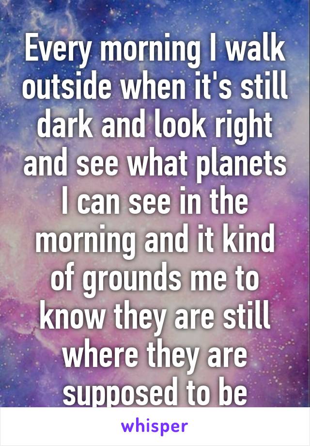 Every morning I walk outside when it's still dark and look right and see what planets I can see in the morning and it kind of grounds me to know they are still where they are supposed to be