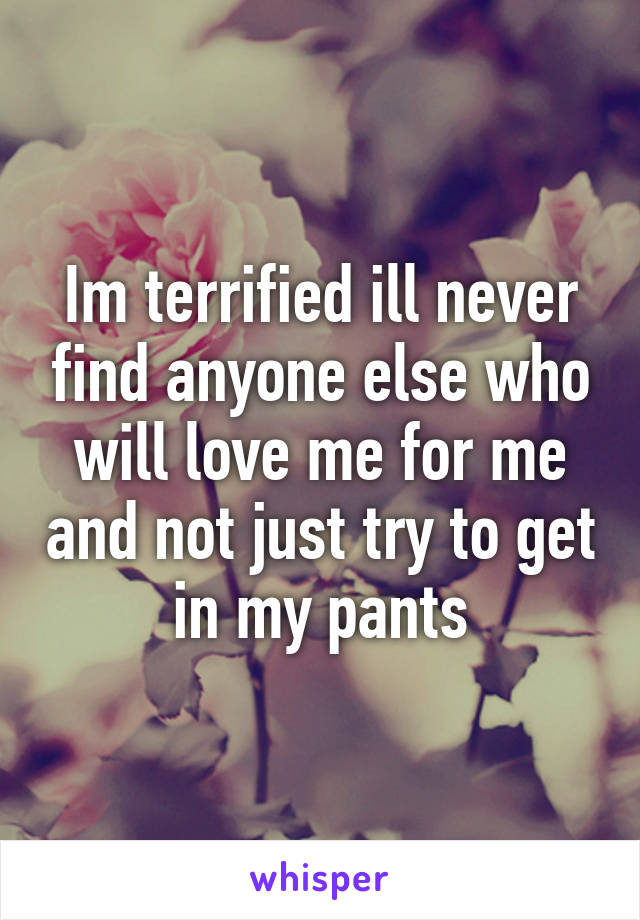 Im terrified ill never find anyone else who will love me for me and not just try to get in my pants