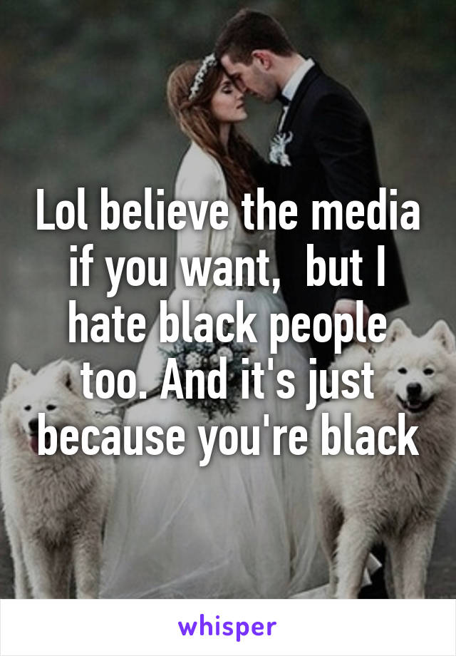 Lol believe the media if you want,  but I hate black people too. And it's just because you're black