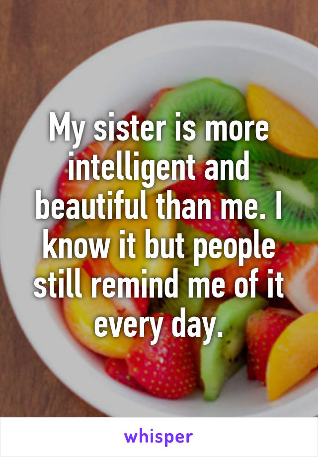 My sister is more intelligent and beautiful than me. I know it but people still remind me of it every day.