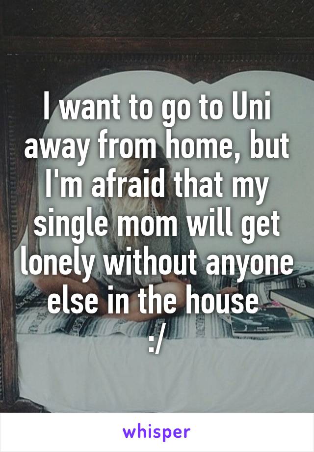 I want to go to Uni away from home, but I'm afraid that my single mom will get lonely without anyone else in the house 
:/